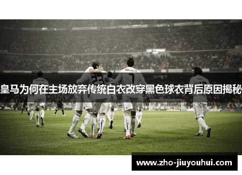 皇马为何在主场放弃传统白衣改穿黑色球衣背后原因揭秘