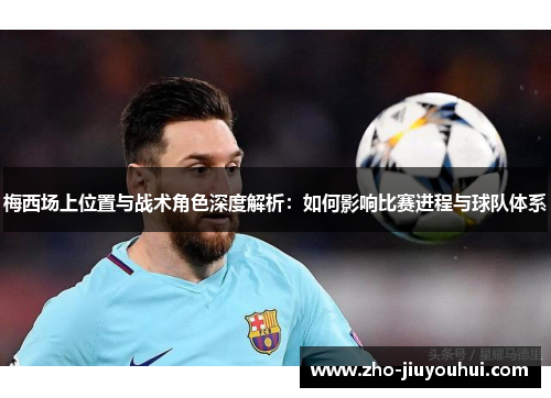 梅西场上位置与战术角色深度解析：如何影响比赛进程与球队体系