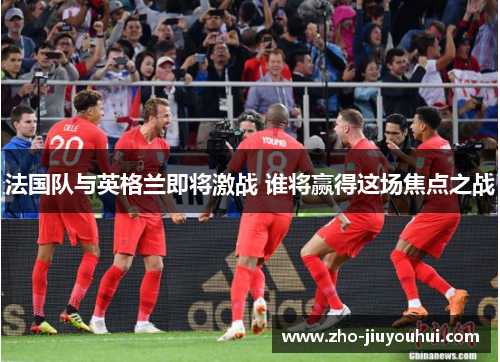 法国队与英格兰即将激战 谁将赢得这场焦点之战 法国队与英格兰即将激战 谁将赢得这场焦点之战