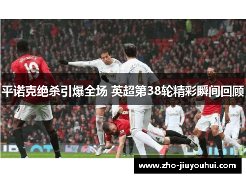 平诺克绝杀引爆全场 英超第38轮精彩瞬间回顾