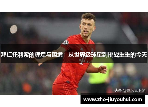 拜仁托利索的辉煌与困境：从世界级球星到挑战重重的今天