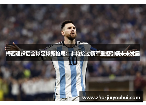 梅西退役后全球足球新格局：谁将接过领军重担引领未来发展