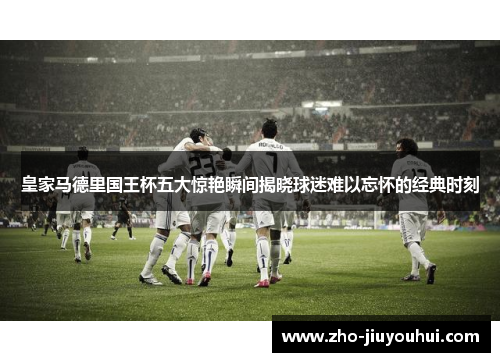 皇家马德里国王杯五大惊艳瞬间揭晓球迷难以忘怀的经典时刻