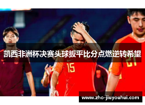 凯西非洲杯决赛头球扳平比分点燃逆转希望 凯西非洲杯决赛头球扳平比分点燃逆转希望