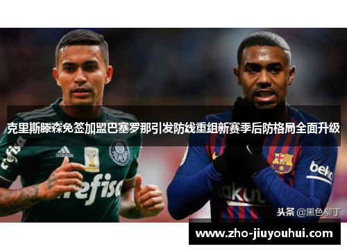 克里斯滕森免签加盟巴塞罗那引发防线重组新赛季后防格局全面升级 克里斯滕森免签加盟巴塞罗那引发防线重组新赛季后防格局全面升级