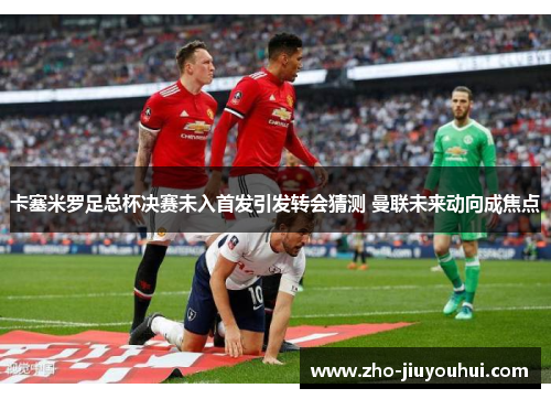 卡塞米罗足总杯决赛未入首发引发转会猜测 曼联未来动向成焦点 卡塞米罗足总杯决赛未入首发引发转会猜测 曼联未来动向成焦点
