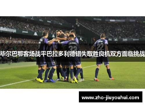 毕尔巴鄂客场战平巴拉多利德错失取胜良机双方面临挑战 毕尔巴鄂客场战平巴拉多利德错失取胜良机双方面临挑战