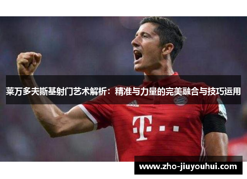 莱万多夫斯基射门艺术解析:精准与力量的完美融合与技巧运用 莱万多夫斯基射门艺术解析:精准与力量的完美融合与技巧运用